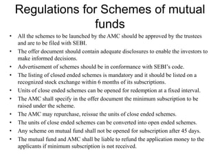 Regulations for Schemes of mutual funds
• All the schemes to be launched by the AMC should be approved by the
trustees and are to be filed with SEBI.
• The offer document should contain adequate disclosures to enable the
investors to make informed decisions.
• Advertisement of schemes should be in conformance with SEBI’s code.
• The listing of closed ended schemes is mandatory and it should be listed on a
recognized stock exchange within 6 months of its subscriptions.
• Units of close ended schemes can be opened for redemption at a fixed
interval.
• The AMC shall specify in the offer document the minimum subscription to be
raised under the scheme.
• The AMC may repurchase, reissue the units of close ended schemes.
• The units of close ended schemes can be converted into open ended schemes.
• Any scheme on mutual fund shall not be opened for subscription after 45
days.
• The mutual fund and AMC shall be liable to refund the application money to
the applicants if minimum subscription is not received.
 