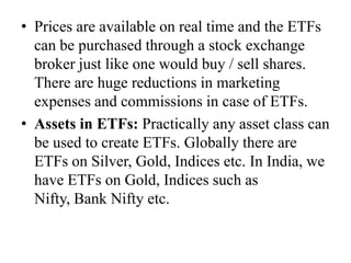 • Prices are available on real time and the ETFs can be
purchased through a stock exchange broker just like
one would buy / sell shares. There are huge
reductions in marketing expenses and commissions in
case of ETFs.
• Assets in ETFs: Practically any asset class can be
used to create ETFs. Globally there are ETFs on
Silver, Gold, Indices etc. In India, we have ETFs on
Gold, Indices such as Nifty, Bank Nifty etc.
 
