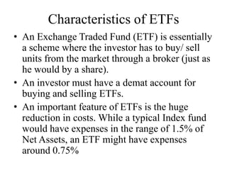 Characteristics of ETFs
• An Exchange Traded Fund (ETF) is essentially a
scheme where the investor has to buy/ sell units from
the market through a broker (just as he would by a
share).
• An investor must have a demat account for buying
and selling ETFs.
• An important feature of ETFs is the huge reduction in
costs. While a typical Index fund would have
expenses in the range of 1.5% of Net Assets, an ETF
might have expenses around 0.75%
 