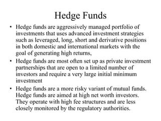 Hedge Funds
• Hedge funds are aggressively managed portfolio of
investments that uses advanced investment strategies
such as leveraged, long, short and derivative positions
in both domestic and international markets with the
goal of generating high returns,
• Hedge funds are most often set up as private investment
partnerships that are open to a limited number of
investors and require a very large initial minimum
investment
• Hedge funds are a more risky variant of mutual funds.
Hedge funds are aimed at high net worth investors.
They operate with high fee structures and are less
closely monitored by the regulatory authorities.
 