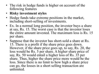 • The risk in hedge funds is higher on account of the
following features
• Risky investment styles
• Hedge funds take extreme positions in the market,
including short-selling of investments.
• Ex. In a normal long position, the investor buys a share
at say, Rs. 15. The worst case is that the investor loses
the entire amount invested. The maximum loss is Rs. 15
per share.
• Suppose that the investor has short-sold a share at Rs.
15. There is a profit if the share price goes down.
However, if the share price goes up, to say, Rs. 20, the
loss would be Rs. 5 per share. A higher share price of
say, Rs. 50 would entail a higher loss of Rs. 35 per
share. Thus, higher the share price more would be the
loss. Since there is no limit to how high a share price
can go, the losses in a short selling transaction are
unlimited.
 