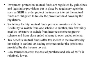 • Investment protection: mutual funds are regulated by guidelines
and legislative provisions put in place by regulatory agencies
such as SEBI in order protect the investor interest the mutual
funds are obligated to follow the provisions laid down by the
regulators.
• Switching facility: mutual funds provide investors with the
flexibility to switch from one scheme to another, this flexibility
enables investors to switch from income scheme to growth
scheme and from close ended scheme to open ended scheme.
• Tax benefits: mutual funds offer tax shelter to the investors by
investing in various tax saving schemes under the provisions
provided by the income tax act.
• Low transaction cost: the cost of purchase and sale of MF’s is
relatively lower.
 
