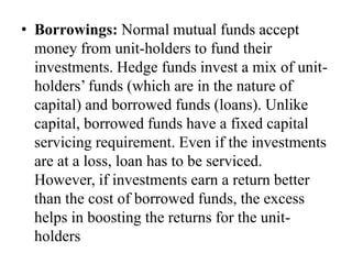 • Borrowings: Normal mutual funds accept money
from unit-holders to fund their investments. Hedge
funds invest a mix of unit-holders’ funds (which are
in the nature of capital) and borrowed funds (loans).
Unlike capital, borrowed funds have a fixed capital
servicing requirement. Even if the investments are at
a loss, loan has to be serviced. However, if
investments earn a return better than the cost of
borrowed funds, the excess helps in boosting the
returns for the unit-holders
 