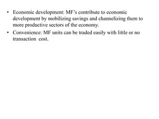• Economic development: MF’s contribute to economic
development by mobilizing savings and channelizing them to
more productive sectors of the economy.
• Convenience: MF units can be traded easily with little or no
transaction cost.
 