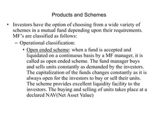 Products and Schemes
• Investors have the option of choosing from a wide variety of
schemes in a mutual fund depending upon their requirements.
MF’s are classified as follows:
– Operational classification:
• Open ended scheme: when a fund is accepted and
liquidated on a continuous basis by a MF manager, it is
called as open ended scheme. The fund manager buys
and sells units constantly as demanded by the investors.
The capitalization of the funds changes constantly as it is
always open for the investors to buy or sell their units.
The scheme provides excellent liquidity facility to the
investors. The buying and selling of units takes place at a
declared NAV(Net Asset Value)
 