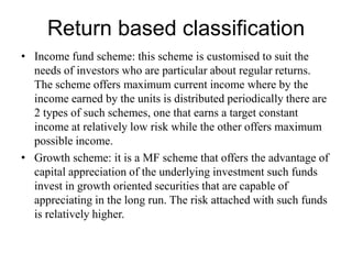Return based classification
• Income fund scheme: this scheme is customised to suit the
needs of investors who are particular about regular returns.
The scheme offers maximum current income where by the
income earned by the units is distributed periodically there are
2 types of such schemes, one that earns a target constant
income at relatively low risk while the other offers maximum
possible income.
• Growth scheme: it is a MF scheme that offers the advantage of
capital appreciation of the underlying investment such funds
invest in growth oriented securities that are capable of
appreciating in the long run. The risk attached with such funds
is relatively higher.
 