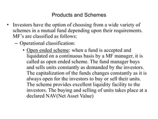Products and Schemes
• Investors have the option of choosing from a wide variety of
schemes in a mutual fund depending upo...