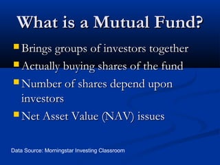 What is a Mutual Fund?
 Brings groups of investors together
 Actually buying shares of the fund
 Number of shares depend upon

investors
 Net Asset Value (NAV) issues
Data Source: Morningstar Investing Classroom

 