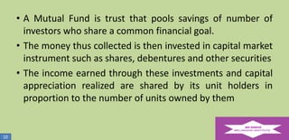 • A Mutual Fund is trust that pools savings of number of
investors who share a common financial goal.
• The money thus collected is then invested in capital market
instrument such as shares, debentures and other securities
• The income earned through these investments and capital
appreciation realized are shared by its unit holders in
proportion to the number of units owned by them

10

 