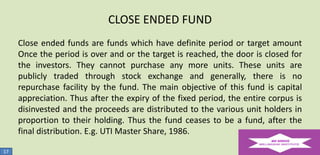 CLOSE ENDED FUND
Close ended funds are funds which have definite period or target amount
Once the period is over and or the target is reached, the door is closed for
the investors. They cannot purchase any more units. These units are
publicly traded through stock exchange and generally, there is no
repurchase facility by the fund. The main objective of this fund is capital
appreciation. Thus after the expiry of the fixed period, the entire corpus is
disinvested and the proceeds are distributed to the various unit holders in
proportion to their holding. Thus the fund ceases to be a fund, after the
final distribution. E.g. UTI Master Share, 1986.
17

 