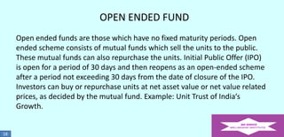OPEN ENDED FUND
Open ended funds are those which have no fixed maturity periods. Open
ended scheme consists of mutual funds which sell the units to the public.
These mutual funds can also repurchase the units. Initial Public Offer (IPO)
is open for a period of 30 days and then reopens as an open-ended scheme
after a period not exceeding 30 days from the date of closure of the IPO.
Investors can buy or repurchase units at net asset value or net value related
prices, as decided by the mutual fund. Example: Unit Trust of India‘s
Growth.

18

 