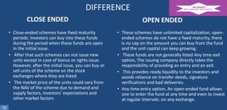 DIFFERENCE
CLOSE ENDED
• Close-ended schemes have fixed maturity
periods. Investors can buy into these funds
during the period when these funds are open
in the initial issue.
• After that such schemes can not issue new
units except in case of bonus or rights issue.
However, after the initial issue, you can buy or
sell units of the scheme on the stock
exchanges where they are listed.
• The market price of the units could vary from
the NAV of the scheme due to demand and
supply factors, investors’ expectations and
other market factors
19

OPEN ENDED
• These schemes have unlimited capitalization, openended schemes do not have a fixed maturity, there
is no cap on the amount you can buy from the fund
and the unit capital can keep growing.
• These funds are not generally listed Any time exit
option, The issuing company directly takes the
responsibility of providing an entry and an exit.
• This provides ready liquidity to the investors and
avoids reliance on transfer deeds, signature
verifications and bad deliveries.
• Any time entry option, An open-ended fund allows
one to enter the fund at any time and even to invest
at regular intervals. on any exchange.

 