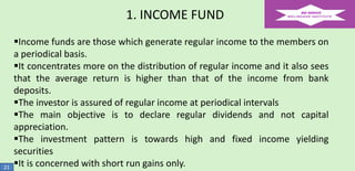 1. INCOME FUND

21

Income funds are those which generate regular income to the members on
a periodical basis.
It concentrates more on the distribution of regular income and it also sees
that the average return is higher than that of the income from bank
deposits.
The investor is assured of regular income at periodical intervals
The main objective is to declare regular dividends and not capital
appreciation.
The investment pattern is towards high and fixed income yielding
securities
It is concerned with short run gains only.

 