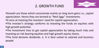2. GROWTH FUND
Growth are those which concentrate mainly on long term gains i.e., capital
appreciation. Hence they are termed as “Nest Eggs” investments.
It aims at meeting the investors‘ need for capital appreciation.
The investor‘s strategy conforms to investing the funds on equities with
high growth potential.
The Investment tries to get capital appreciation by taking much risks and
investing on risk bearing equities and high growth equity shares.
The fund declares dividends. e. It is best suited to salaried and business
people
22

 