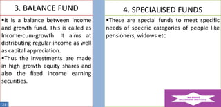 3. BALANCE FUND

4. SPECIALISED FUNDS

It is a balance between income
and growth fund. This is called as
Income-cum-growth. It aims at
distributing regular income as well
as capital appreciation.
Thus the investments are made
in high growth equity shares and
also the fixed income earning
securities.

These are special funds to meet specific
needs of specific categories of people like
pensioners, widows etc

23

 