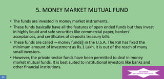 5. MONEY MARKET MUTUAL FUND
• The funds are invested in money market instruments.
• These funds basically have all the features of open ended funds but they invest
in highly liquid and safe securities like commercial paper, bankers‘
acceptances, and certificates of deposits treasury bills.
• These funds are called ―money funds‖ in the U.S.A. The RBI has fixed the
minimum amount of investment as Rs.1 Lakh, it is out of the reach of many
small investors.
• However, the private sector funds have been permitted to deal in money
market mutual funds. It is best suited to institutional investors like banks and
other financial institutions.
24

 