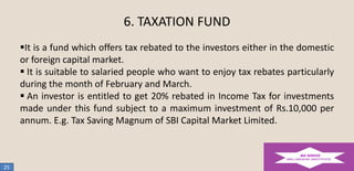 6. TAXATION FUND
It is a fund which offers tax rebated to the investors either in the domestic
or foreign capital market.
 It is suitable to salaried people who want to enjoy tax rebates particularly
during the month of February and March.
 An investor is entitled to get 20% rebated in Income Tax for investments
made under this fund subject to a maximum investment of Rs.10,000 per
annum. E.g. Tax Saving Magnum of SBI Capital Market Limited.

25

 