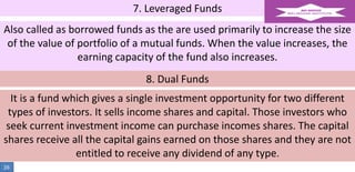 7. Leveraged Funds
Also called as borrowed funds as the are used primarily to increase the size
of the value of portfolio of a mutual funds. When the value increases, the
earning capacity of the fund also increases.
8. Dual Funds

It is a fund which gives a single investment opportunity for two different
types of investors. It sells income shares and capital. Those investors who
seek current investment income can purchase incomes shares. The capital
shares receive all the capital gains earned on those shares and they are not
entitled to receive any dividend of any type.
26

 