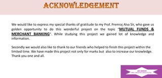 We would like to express my special thanks of gratitude to my Prof. Premraj Alva Sir, who gave us
golden opportunity to do this wonderful project on the topic “MUTUAL FUNDS &
MERCHANT BANKING”. While studying this project we gained lot of knowledge and
information.
Secondly we would also like to thank to our friends who helped to finish this project within the
limited time. We have made this project not only for marks but also to increase our knowledge.
Thank you one and all.

 