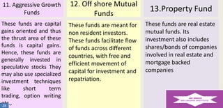 11. Aggressive Growth
Funds

12. Off shore Mutual
Funds

These funds are capital
gains oriented and thus
the thrust area of these
funds is capital gains.
Hence, these funds are
generally invested in
speculative stocks They
may also use specialized
investment techniques
like
short
term
trading, option writing
etc.,
28

These funds are meant for
non resident investors.
These funds facilitate flow
of funds across different
countries, with free and
efficient movement of
capital for investment and
repatriation.

13.Property Fund
These funds are real estate
mutual funds. Its
investment also includes
shares/bonds of companies
involved in real estate and
mortgage backed
companies

 