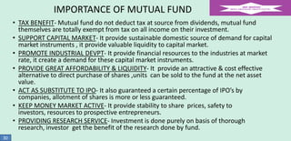 IMPORTANCE OF MUTUAL FUND
• TAX BENEFIT- Mutual fund do not deduct tax at source from dividends, mutual fund
themselves are totally exempt from tax on all income on their investment.
• SUPPORT CAPITAL MARKET- It provide sustainable domestic source of demand for capital
market instruments , it provide valuable liquidity to capital market.
• PROMOTE INDUSTRIAL DEVPT- It provide financial resources to the industries at market
rate, it create a demand for these capital market instruments.
• PROVIDE GREAT AFFORDABILITY & LIQUIDITY- It provide an attractive & cost effective
alternative to direct purchase of shares ,units can be sold to the fund at the net asset
value.
• ACT AS SUBSTITUTE TO IPO- It also guaranteed a certain percentage of IPO’s by
companies, allotment of shares is more or less guaranteed.
• KEEP MONEY MARKET ACTIVE- It provide stability to share prices, safety to
investors, resources to prospective entrepreneurs.
• PROVIDING RESEARCH SERVICE- Investment is done purely on basis of thorough
research, investor get the benefit of the research done by fund.
30

 