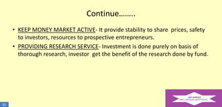 Continue……..
• KEEP MONEY MARKET ACTIVE- It provide stability to share prices, safety
to investors, resources to prospective entrepreneurs.
• PROVIDING RESEARCH SERVICE- Investment is done purely on basis of
thorough research, investor get the benefit of the research done by fund.

31

 
