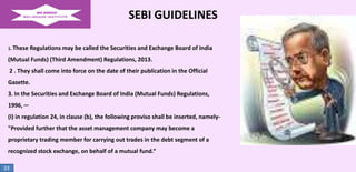 SEBI GUIDELINES
1. These

Regulations may be called the Securities and Exchange Board of India

(Mutual Funds) (Third Amendment) Regulations, 2013.
2 . They shall come into force on the date of their publication in the Official
Gazette.
3. In the Securities and Exchange Board of India (Mutual Funds) Regulations,
1996, ─
(I) in regulation 24, in clause (b), the following proviso shall be inserted, namely"Provided further that the asset management company may become a

proprietary trading member for carrying out trades in the debt segment of a
recognized stock exchange, on behalf of a mutual fund.“
33

 
