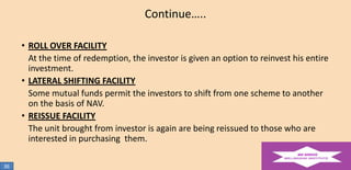 Continue…..
• ROLL OVER FACILITY
At the time of redemption, the investor is given an option to reinvest his entire
investment.
• LATERAL SHIFTING FACILITY
Some mutual funds permit the investors to shift from one scheme to another
on the basis of NAV.
• REISSUE FACILITY
The unit brought from investor is again are being reissued to those who are
interested in purchasing them.
36

 