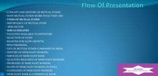CONCEPT AND HISTORY OF MUTUAL FUNDS
HOW MUTUAL FUNDS WORK WHAT THEY ARE
TYPES OF MUTUAL FUNDS
IMPORTANCE OF MUTUAL FUND

 RISK FACTOR
SEBI GUIDELINES
FACILITIES AVAILABLE TO INVESTORS
SELECTION OF FUND
REASONS FOR SLOW GROWTH
BENCHMARKING
LIST OF MUTUAL FUNDS COMPANIES IN INDIA
HISTORY OF MERCHANT BANKING
SERVICES OF MERCHANT BANK
QUALITIES REQUIRED OF MERCHANT BANKERS
PROBLEMS OF MERCHANT BANKING
SCOPE OF MERCHANT BANKING IN INDIA
GUIDELINES OF MERCHANT BANKERS

1

MERCHANT BANK & COMMERCIAL BANK

 