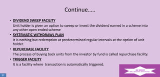 Continue…..
• DIVIDEND SWEEP FACILITY
Unit holder is given an option to sweep or invest the dividend earned in a scheme into
any other open ended scheme
• SYSTEMATIC WITHDRAWL PLAN
It is nothing but redemption at predetermined regular intervals at the option of unit
holder.
• REPURCHASE FACILITY
The process of buying back units from the investor by fund is called repurchase facility.
• TRIGGER FACILITY
It is a facility where transaction is automatically triggered.
37

 