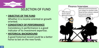 SELECTION OF FUND
• OBJECTIVE OF THE FUND
Whether it is income oriented or growth
oriented.
• CONSISTENCY OF PERFORMANCE
Consistency in performance is a good
indicator of its investment expertise.
• HISTORICAL BACKGROUND
A good historical record could be a better
horse to bet on the new funds.
38

 