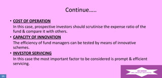 Continue…..
• COST OF OPERATION
In this case, prospective investors should scrutinise the expense ratio of the
fund & compare it with others.
• CAPACITY OF INNOVATION
The efficiency of fund managers can be tested by means of innovative
schemes.
• INVESTOR SERVICING
In this case the most important factor to be considered is prompt & efficient
servicing.
39

 