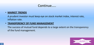 Continue…..
• MARKET TRENDS
A prudent investor must keep eye on stock market index, interest rate,
inflation rate.
• TRANSPERENCY OF FUND MANAGEMENT
The success of mutual fund depends to a large extent on the transparency
of the fund management.

40

 