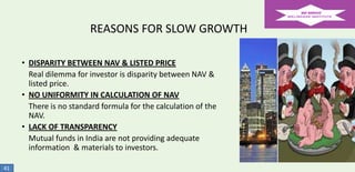 REASONS FOR SLOW GROWTH
• DISPARITY BETWEEN NAV & LISTED PRICE
Real dilemma for investor is disparity between NAV &
listed price.
• NO UNIFORMITY IN CALCULATION OF NAV
There is no standard formula for the calculation of the
NAV.
• LACK OF TRANSPARENCY
Mutual funds in India are not providing adequate
information & materials to investors.
41

 