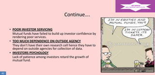Continue….
• POOR INVESTOR SERVICING
Mutual funds have failed to build up investor confidence by
rendering poor services.
• TOO MUCH DEPENDENCE ON OUTSIDE AGENCY
They don’t have their own research cell hence they have to
depend on outside agencies for collection of data.
• INVESTORS PSYCHOLOGY
Lack of patience among investors retard the growth of
mutual fund.

42

 