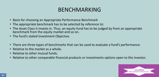 BENCHMARKING
• Basis for choosing an Appropriate Performance Benchmark
• The appropriate benchmark has to be selected by reference to:
• The Asset Class it invests in. Thus, an equity fund has to be judged by from an appropriate
benchmark from the equity market and so on.
• The fund’s stated Investment Objective.

•
•
•
•

44

There are three types of benchmarks that can be used to evaluate a fund’s performance:
Relative to the market as a whole.
Relative to other mutual funds.
Relative to other comparable financial products or investments options open to the investor.

 