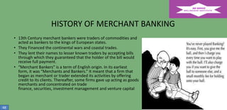HISTORY OF MERCHANT BANKING
• 13th Century merchant bankers were traders of commodities and
acted as bankers to the kings of European states.
• They Financed the continental wars and coastal trades.
• They lent their names to lesser known traders by accepting bills
through which they guaranteed that the holder of the bill would
receive full payment.
• “Merchant Bankers” is a term of English origin. In its earliest
form, it was “Merchants and Bankers.” It meant that a firm that
began as merchant or trader extended its activities by offering
credit to its clients. Thereafter, some firms gave up acting as goods
merchants and concentrated on trade
finance, securities, investment management and venture capital

48

 