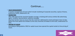 Continue…..
• ISSUE MANAGEMENT
It involve management of issues which include marketing of corporate securities, equity of shares,
preference shares, debentures, etc.
• MARKETING
After SEBI approval the merchant bankers arrange a meeting with various entities like advertising
agent, company representative, publicity campaign
Merchant bankers have to ensure that the material is delievered to stock exchange at leas 21 days
before the issue option & to brokers to the issue, branches of brokers to the issue, underwriters on
time.
• PRICING OF ISSUES
According to SEBI guideline 1992 for capital issues have opened the capital market to free pricing of
issues.

50

 