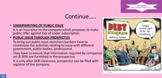 Continue…..
• UNDERWRITING OF PUBLIC ISSUE
It is an insurance to the company which proposes to make
public offer against risk of under subscription.
• PUBLIC ISSUE THROUGH PROSPECTUS
To bring out public issue merchant bankers have to
coordinate the activities relating to issue with different
government, public bodies, professional.
They have to ensure that information required by companies
act & SEBI are furnished in the prospectus.
It is only after SEBI clearance, prospectus can be filed with
registrar of the company.
51

 