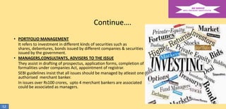 Continue….
• PORTFOLIO MANAGEMENT
It refers to investment in different kinds of securities such as
shares, debentures, bonds issued by different companies & securities
issued by the government.
• MANAGERS,CONSULTANTS, ADVISERS TO THE ISSUE
They assist in drafting of prospectus, application forms, completion of
formalities under companies Act, appointment of registrar.
SEBI guidelines insist that all issues should be managed by atleast one
authorised merchant banker.
In issues over Rs100 crores, upto 4 merchant bankers are associated
could be associated as managers.

52

 
