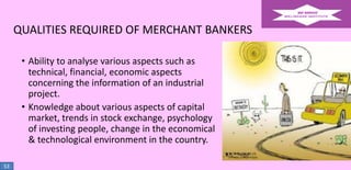 QUALITIES REQUIRED OF MERCHANT BANKERS
• Ability to analyse various aspects such as
technical, financial, economic aspects
concerning the information of an industrial
project.
• Knowledge about various aspects of capital
market, trends in stock exchange, psychology
of investing people, change in the economical
& technological environment in the country.
53

 