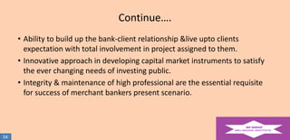 Continue….
• Ability to build up the bank-client relationship &live upto clients
expectation with total involvement in project assigned to them.
• Innovative approach in developing capital market instruments to satisfy
the ever changing needs of investing public.
• Integrity & maintenance of high professional are the essential requisite
for success of merchant bankers present scenario.

54

 