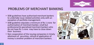 PROBLEMS OF MERCHANT BANKING
• SEBI guidelines have authorised merchant bankers
to undertake issue related activities only with an
exception of portfolio management.
• SEBI guideline stipulate a minimum of Rs 1 crore for
authorisation of merchant banker, small but
professional & specialised merchant bankers who
do not have Rs 1 crore may have to close down
their business.
• Non cooperation of the issuing companies in timely
allotment of securities, refund of application of
money is another problem of merchant bankers.
55

 