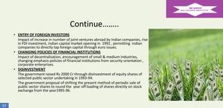 Continue……..
• ENTRY OF FOREIGN INVESTORS
Impact of increase in number of joint ventures abroad by Indian companies, rise
in FDI investment, indian capital market opening in 1992 , permitting indian
companies to directly tap foreign capital through euro issues.
• CHANGING POLICIES OF FINANCIAL INSTITUTIONS
Impact of decentralisation, encouragement of small & medium industries,
changing emphasis policies of financial institutions from security orientation ,
corporate enterprises.
• DISINVESTMENT
The government raised Rs 2000 Cr through disinvestment of equity shares of
selected public sector undertaking in 1993-94.
The government proposal of shifting the present method of periodic sale of
public sector shares to round the year off loading of shares directly on stock
exchange from the year1995-96.

57

 