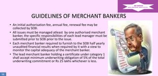 GUIDELINES OF MERCHANT BANKERS
• An initial authorisation fee, annual fee, renewal fee may be
collected by SEBI.
• All issues must be managed atleast by one authorised merchant
banker, the specific responsibilities of each lead manager must be
submitted prior to SEBI prior to the issue.
• Each merchant banker required to furnish to the SEBI half yearly
unaudited financial results when required by it with a view to
monitor the capital adequacy of the merchant banker.
• The lead merchant banker holding a certificate under category 1
shall accept minimum underwriting obligation of 5% of the total
underwriting commitment or Rs 25 lakhs whichever is less.

58

 