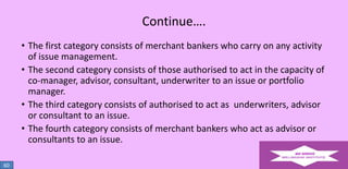 Continue….
• The first category consists of merchant bankers who carry on any activity
of issue management.
• The second category consists of those authorised to act in the capacity of
co-manager, advisor, consultant, underwriter to an issue or portfolio
manager.
• The third category consists of authorised to act as underwriters, advisor
or consultant to an issue.
• The fourth category consists of merchant bankers who act as advisor or
consultants to an issue.
60

 