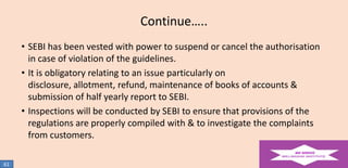 Continue…..
• SEBI has been vested with power to suspend or cancel the authorisation
in case of violation of the guidelines.
• It is obligatory relating to an issue particularly on
disclosure, allotment, refund, maintenance of books of accounts &
submission of half yearly report to SEBI.
• Inspections will be conducted by SEBI to ensure that provisions of the
regulations are properly compiled with & to investigate the complaints
from customers.
61

 