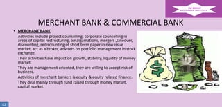 MERCHANT BANK & COMMERCIAL BANK
• MERCHANT BANK
Activities include project counselling, corporate counselling in
areas of capital restructuring, amalgamations, mergers ,takeover,
discounting, rediscounting of short term paper in new issue
market, act as a broker, advisers on portfolio management in stock
exchange.
Their activities have impact on growth, stability, liquidity of money
market.
They are management oriented, they are willing to accept risk of
business.
Activities of merchant bankers is equity & equity related finance.
They deal mainly through fund raised through money market,
capital market.

62

 