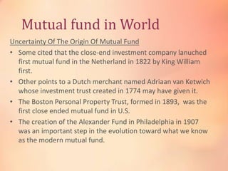 Mutual fund in World
Uncertainty Of The Origin Of Mutual Fund
• Some cited that the close-end investment company lanuched
first mutual fund in the Netherland in 1822 by King William
first.
• Other points to a Dutch merchant named Adriaan van Ketwich
whose investment trust created in 1774 may have given it.
• The Boston Personal Property Trust, formed in 1893, was the
first close ended mutual fund in U.S.
• The creation of the Alexander Fund in Philadelphia in 1907
was an important step in the evolution toward what we know
as the modern mutual fund.

 