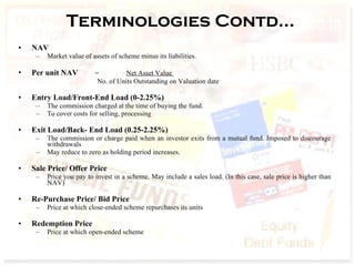 Terminologies Contd… NAV   Market value of assets of scheme minus its liabilities.  Per unit NAV   =   Net Asset Value  No. of Units Outstanding on Valuation date   Entry Load/Front-End Load (0-2.25%) The commission charged at the time of buying the fund. To cover costs for selling, processing  Exit Load/Back- End Load (0.25-2.25%) The commission or charge paid when an investor exits from a mutual fund. Imposed to discourage withdrawals  May reduce to zero as holding period increases. Sale Price/ Offer Price Price you pay to invest in a scheme. May include a sales load. (In this case, sale price is higher than NAV) Re-Purchase Price/ Bid Price Price at which close-ended scheme repurchases its units Redemption Price Price at which open-ended scheme  